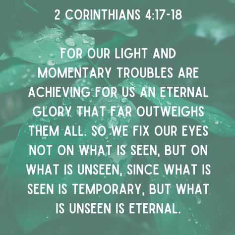 Today's verse is 2 Corinthians 4:17-18 -  For our light and momentary troubles are achieving for us an eternal glory that far outweighs them all. So we fix our eyes not on what is seen, but on what is unseen, since what is seen is temporary, but what is unseen is eternal. #verseoftheday #perspective #woosterchristianschool #scripture Wallpaper Scripture, Eternal Perspective, Today's Verse, Sunday Blessings, Bible 2, Revelation 22, Todays Verse, Conference Quotes, Best Quotes From Books