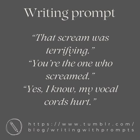 “That scream was terrifying.”
“You're the one who screamed.”
“Yes, I know, my vocal cords hurt.” Roommate Writing Prompts, First Meeting Writing Prompts, Group Writing Prompts, Assassin Dialogue Prompts, Forced Proximity Writing Prompts, Paranormal Romance Prompts, One Sentence Writing Prompts, Random Dialogue Prompts, Playful Banter Prompts