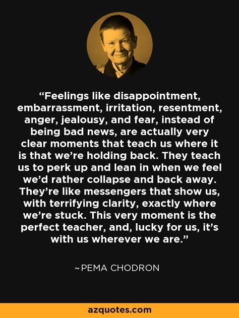 Feelings like disappointment, embarrassment, irritation, resentment, anger, jealousy, and fear, instead of being bad news, are actually very clear moments that teach us where it is that we’re holding back. They teach us to perk up and lean in when we feel we’d rather collapse and back away. They’re like messengers that show us, with terrifying clarity, exactly where we’re stuck. This very moment is the perfect teacher, and, lucky for us, it’s with us wherever we are. - Pema Chodron Pema Chodron Quotes, Pema Chödrön, Eckhart Tolle Quotes, Pema Chodron, Buddhist Wisdom, Lean In, Relationship Lessons, Eckhart Tolle, Bad News