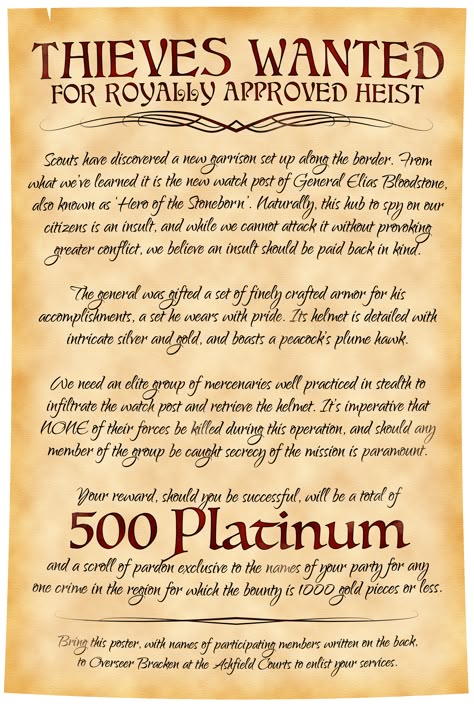 An elegantly written parchment with decorative flourishes calls for thieves to help in a royally approved heist. An enemy force has set up a new fort to spy on these lands, helmed by General Elias Bloodstone, a celebrated hero. The quest involves stealing the general's prized ceremonial helmet and needs rogues not affiliated with the government so as not to start a war. 500 platinum is the reward, as well as a scroll of pardon for one crime in the region for the bounty is 1000 gold or less. Pirate Campaign Dnd, Dnd Notice Board, D&d Quest Ideas, Dnd Quest Board, Diy Dungeons And Dragons Crafts, Dnd Job Board, Dnd Adventure Ideas, Dnd Side Quest Ideas, Dnd Quest Ideas