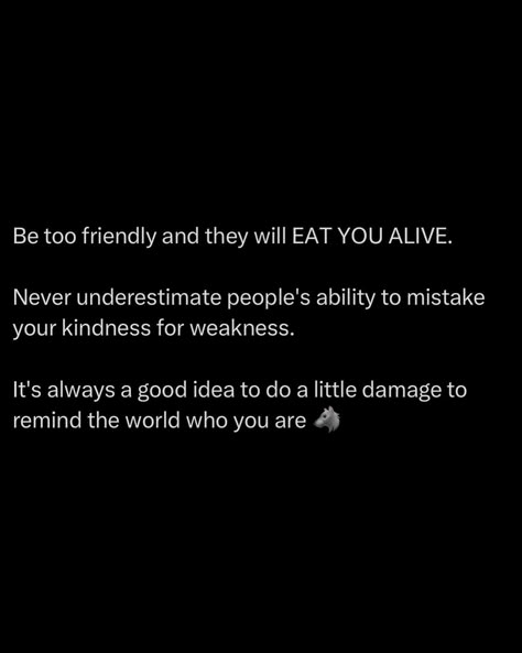 Being overly friendly will make you a target. People will mistake your kindness for weakness, thinking they can walk all over you. Don’t let them. Sometimes, you need to remind the world who you are. Do a little damage, make an impact, show your strength. It’s a reality check for those who think they can take advantage of you. Maintain your kindness, but don’t hesitate to show your teeth when necessary. Respect is earned through strength. Always balance friendliness with asserti... Don't Mistake My Kindness, People Take Advantage Of You, Dont Take Kindness For Weakness, People Will Take Advantage Of You, Taking Kindness For Weakness Quotes, Don’t Confuse My Kindness For Weakness, People Will Believe What They Want, Don't Take Advantage Of My Kindness, Take Advantage Of Me Quotes