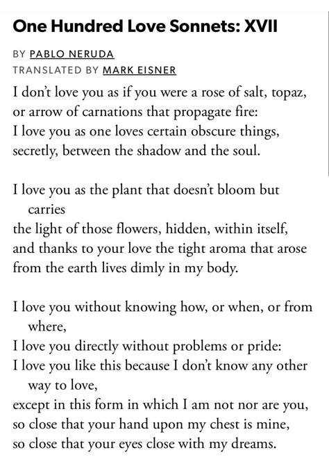 Pablo Neruda, "One Hundred Love Sonnets: XVII" from The Essential Neruda: Selected Poems, edited by Mark Eisner One Hundred Love Sonnets: Xvii, Love Pablo Neruda, Sonnet Poems, Pablo Neruda Poems, Neruda Love Poems, Pablo Neruda, Little Things Quotes, Summer Quotes, Magic Words