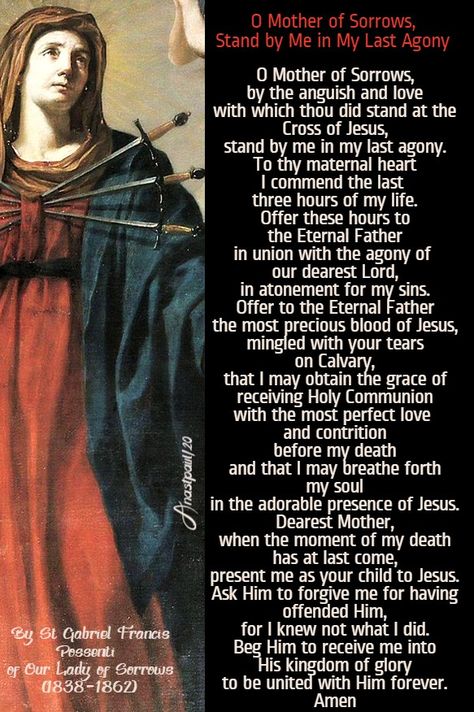 O Mother of Sorrows,Stand by Me in My Last AgonyBy St Gabriel Francis Possentiof Our Lady of Sorrows (1838-1862)O Mother of Sorrows,by the anguish and lovewith which thou did stand at the Cross of Jesus,stand by me in my last agony.To thy maternal heartI commend the last three hours of my life.Offer these hours to the Eternal Father Mother Of Sorrows, Poverty Quotes, Gossip Quotes, Morning Offering, Cross Of Jesus, St Gabriel, Saint Gabriel, Grace Quotes, Lady Of Sorrows