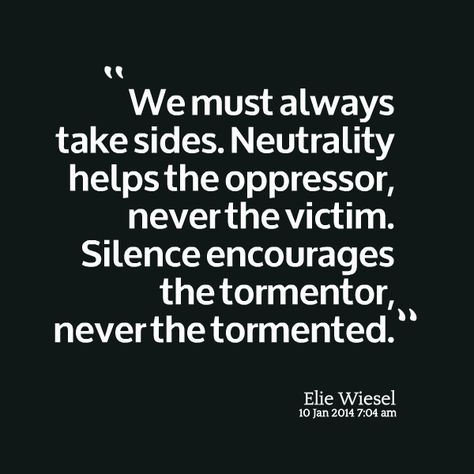 We must always take sides. Neutrality helps the oppressor, never the victim.  Silence encourages the tormentor, never the tormented. ~ Elie Wiesel Elie Wiesel Quotes, Elie Wiesel, Notable Quotes, Book Writing Inspiration, Nobel Peace Prize, Quotable Quotes, Wall Quotes, Famous Quotes, Thoughts Quotes