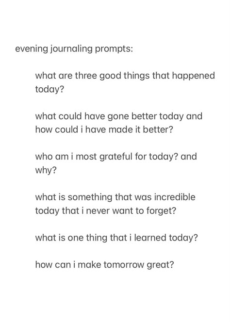 a screenshot from the notes app, showing evening journal prompts to answer before you go to sleep, with the text:

evening journaling prompts:

what are three good things that happened today?

what could have gone better today and how could i have made it better?

who am i most grateful for today? and why?

what is something that was incredible today that i never want to forget?

what is one thing that i learned today?

how can i make tomorrow great?



good night, sleep well Night Time Writing Prompts, Nightly Reflection Journal Prompts, Teenage Journal Prompts, Nightly Check In Journal, Journal Prompts Simple, Month Recap Journal Prompts, Night Writing Prompts, Evening Pages Journal, Jourling Prompts