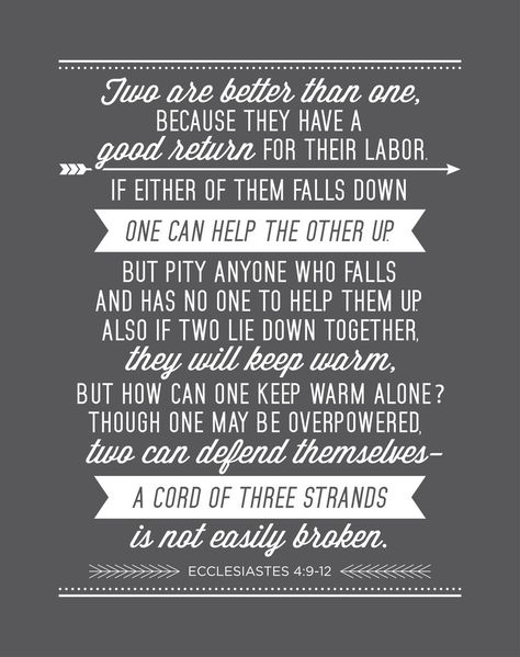 Two are better than one, because they have a good return for their labor: If either of them falls down, one can help the other up.  But pity anyone who falls and has no one to help them up.  Also, if two lie down together, they will keep warm.  But how can one keep warm alone?  Though one may be overpowered, two can defend themselves.  A cord of three strands is not quickly broken. Ecclesiastes 4:9-12 NIV Wedding Quotes Marriage, Wedding Quotes And Sayings, Wedding Bible Quotes, Friends Bible Verse, Wedding Quotes To A Friend, Best Wedding Quotes, Wedding Vows Quotes, Vows Quotes, Two Are Better Than One