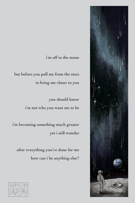 i'm off to the moon but before you pull me from the stars to bring me closer to you, you should know i'm not who you want me to be. i'm becoming something much greater yet i still wonder... after everything you've done for me, how can i be anything else? Poem About Space, Astronomy Poems, Scrapbook Poems, Poetry Lyrics, One Small Step, Small Step, Apollo 11, Space Program, Space And Astronomy