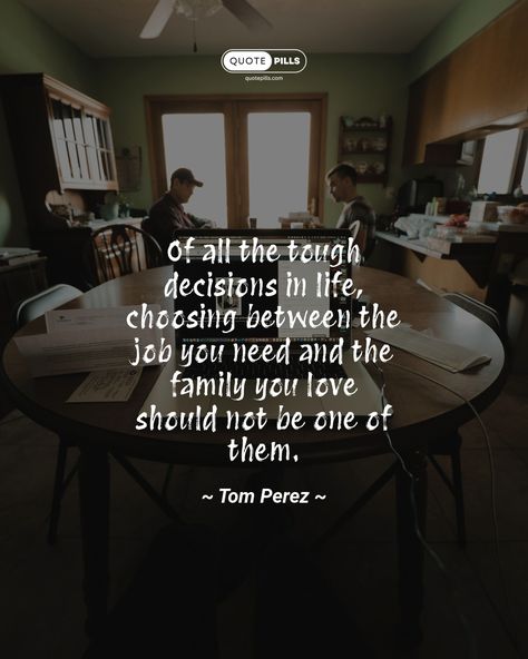 “Of all the tough decisions in life, choosing between the job you need and the family you love should not be one of them.” ~ Tom Perez ~ Make your family a priority and find a job that allows you to balance your work and personal life. Your family will always be there for you, so make sure you're there for them too. #quote #family #work ##lifeadvice Quote Family, Tough Decisions, Motivational Thoughts, Life Advice, Find A Job, Always Be, The Family, Make Your, Make It Yourself