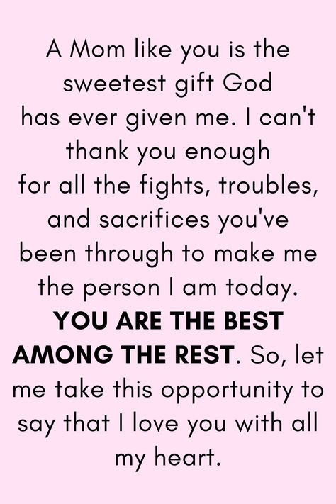 Message for Mom that says:

"A Mom like you is the sweetest gift God
has ever given me. I can't thank you enough
for all the fights, troubles, and sacrifices you've
been through to make me the person I am today.
YOU ARE THE BEST AMONG THE REST. So, let me
take this opportunity to say that I love you with all my heart." My Mother Quotes, Strong Mother Quotes, Mother Love Quotes, Thank You Mom Quotes, Quotes For Mother, Happy Birthday Mom From Daughter, Best Mother Quotes, Love My Mom Quotes, Best Mom Quotes