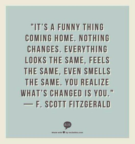 QT: It's a funny thing coming home. Nothing changes, everything looks the same, feels the same, even smells the same. You realise what's changed is you. #fitzgerald #funny #home #changes #feels #smells #Looks #changed #introvert #personality #inspiration #quotes Jetlag Quotes, Solo Travel Quotes, Truths Feelings, Best Travel Quotes, Travel Quotes Adventure, Travel Quotes Wanderlust, Journey Quotes, F Scott Fitzgerald, Super Quotes