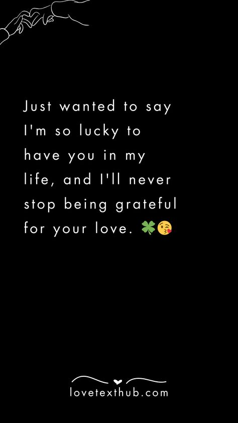 Just wanted to say I'm so lucky to have you in my life, and I'll never stop being grateful for your love. 🍀😘quotes, quotes love, quotes life, quotes inspiration, quotes inspirational, quotes about love, love message for him, love messages for her, love messages for him romantic, cute love messages, good morning love messages, chat love message, love message for him long distance, good night love messages, text love messages, love messages for her texts, secret love messages, love messages for her romantic, love messages for husband, notes love messages, love message for boyfriend, love message for boyfriend texts long distance, happy 3rd anniversary my love message, love message to my boyfriend #lovemessageforhim #lovemessagesforher #lovemessagesforhimromantic #cutelovemessages #goodmorn Im Lucky To Have You In My Life, I’m So Lucky To Have You Quotes Love, 3rd Love Anniversary Quotes For Him, Grateful To Have You In My Life, Good Night My Love For Him, I Love You Messages For Him, Reassuring Texts For Him, Cute Love Messages For Him, Love Messages For Her Romantic