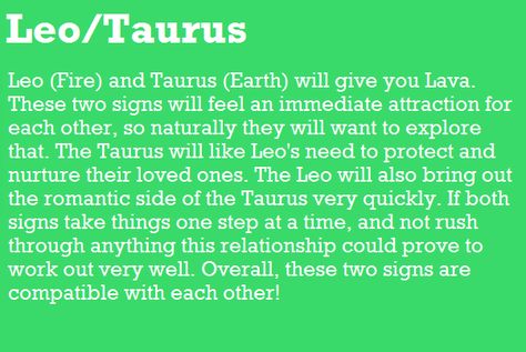 Leo (Fire) and Taurus (Earth) will give you Lava. These two signs will feel an immediate attraction for each other, so naturally they will want to explore that The Taurus will like Leo's need to protect and nurture their loved one& The Leo will also bring out the romantic side of the Taurus very quickly. If both signs take things one step at a time, and not rush through anything this relationship could prove to work out very well. Overall, these two signs are compatible with each other! Taurus | Taurus X Leo, Taurus Man Leo Woman, Taurus Relationships, Leo Relationship, Taurus Compatibility, Leo Compatibility, Leo And Taurus, About Leo, Taurus Traits