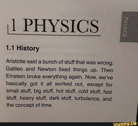 II PHYSICS Aristotle said a bunch of stuff that was wrong. Galileo and Newton fixed things up. Then Einstein broke everything again. Now, we've basically got it all worked out, except for small stuff, big stuff, hot stuff, cold stuff, fast stuff, heavy stuff, dark stuff, turbulence, and the concept of time. ... #alberteinstein #celebrities #ii #physics #aristotle #said #bunch #stuff #wrong #galileo #newton #fixed #things #then #einstein #broke #again #now #weve #basically #got #worked #pic The Words, Physics, Writing, Memes