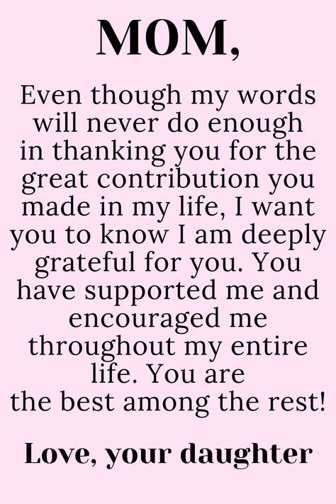 Message for Mom from Daughter that says:

"To My loving,
selfless,
hard-working MOM

Even though my words will never do enough
in thanking you for the great contribution you
made in my life, I want you to know I am deeply
grateful for you. You have supported me and
encouraged me throughout my entire life. You are
the best among the rest!

Love, your daughter " To My Mother Quotes, My Mother Quotes, Mother Quotes From Daughter, My Mom Quotes, Thank You Mom Quotes, Love My Mom Quotes, Happy Birthday Mom Quotes, Love You Mom Quotes, Mom Birthday Quotes