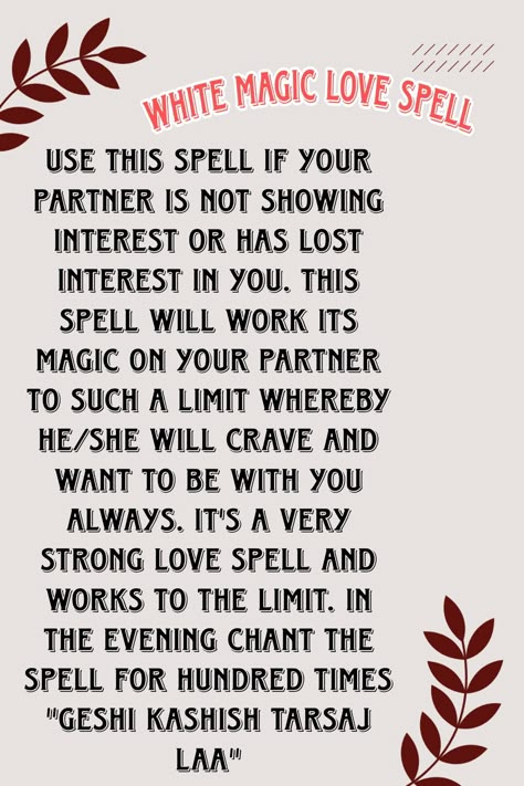 Use this spell if your partner is not showing interest or has lost interest in you. This spell will work its magic on your partner to such a limit whereby he/she will crave and want to be with you always. It's a very strong love spell and works to the limit. In the evening chant the spell for hundred times "GESHI KASHISH TARSAJ LAA" Spells For Couples, Spells For Love To Return, Effective Love Spells, Spell To Make Him Want Only You Chant, Strong Love Spells, Love Chants Spell, Think Of Me Spell Chant, Love Spell Chants That Work, Love Spells That Work Immediately Chant