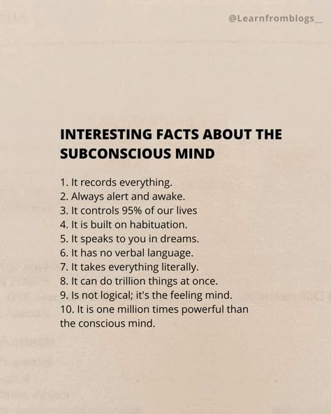 INTERESTING FACTS ABOUT THE SUBCONSCIOUS MIND 1. It records everything. 2. Always alert and awake. 3. It controls 95% of our lives 4. It is built on habituation. 5. It speaks to you in dreams. 6. It has no verbal language. 7. It takes everything literally. 8. It can do trillion things at once. 9. Is not logical; it's the feeling mind. 10. It is one million times powerful than the conscious mind. #subconciousmind #facts #factaboutmind #mindset #mindfacts #learnfromblogs How To Activate Subconscious Mind, Until You Make The Unconscious Conscious, Subconscious Mind Psychology Facts, The Power Of Your Subconscious Mind, Meditation Facts, Subconscious Art, Akashi Records, Subconscious Reprogramming, Manifestation Law Of Assumption