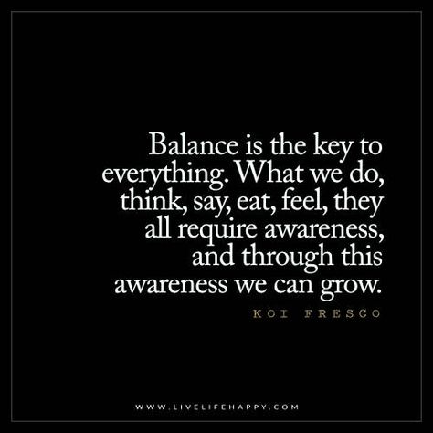 Balance is the key to everything. What we do, think, say, eat, feel, they all require awareness, and through awareness we can grow.  - Koi Fresco Balance Is The Key, Balance Quotes, Live Life Happy, Yoga Quotes, The Balance, Life I, Change Your Life, Positive Thoughts, Great Quotes