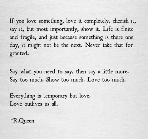 "If you love something, love it completely, cherish it, say it, but most importantly, show it. Life is finite and fragile, and just because something is there one day, it might not be the next. Never take that for granted. Say what you need to say, then say a little more. Say too much. Show too much. Love too much. Everything is temporary but love. Love outlives us all." R. Queen Videos Cooking, Socrates, Cute Love Quotes, Wonderful Words, Pretty Words, Great Quotes, Beautiful Words, Inspirational Words, Relationship Quotes