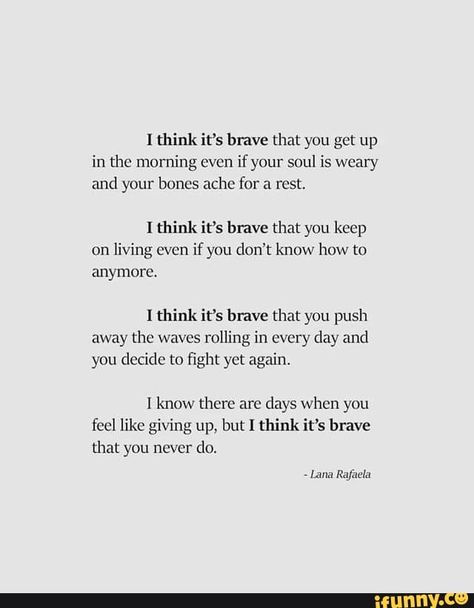 I think it‘s brave that you get up in the morning even if your soul is weary and your bones ache for a rest. I think it's have that you keep on living even if ynu don't know how to anymore. I think it’s brave that you push away the waves rolling in every day and you decide to ﬁght yet again. I know there are days when you feel like giving up, but I think it’s brave that you never do. - iFunny :) Do It Yourself Quotes, How To Be Single, Francis Chan, Brave Quotes, Now Quotes, Giving Up Quotes, Times Quotes, Stay Strong Quotes, Beth Moore