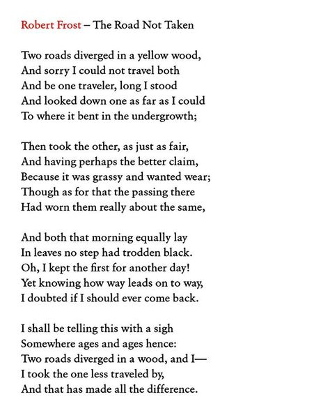 Robert Frost  The Road Not Taken  Two roads diverged in a yellow wood  And sorry I could not travel both  And be one traveler long I stood  And looked down one as far as I could  To where it bent in the undergrowth;  Then took the other as just as fair  And having perhaps the better claim  Because it was grassy and wanted wear;  Though as for that the passing there  Had worn them really about the same  And both that morning equally lay  In leaves no step had trodden black.  Oh I kept the first f Robert Frost Tattoo, Two Roads Diverged In A Yellow Wood, The Road Less Traveled Poem, Two Roads Diverged, The Road Not Taken Robert Frost Drawing, The Road Not Taken Robert Frost, Robert Frost Road Not Taken, Road Quotes, Robert Frost Poems