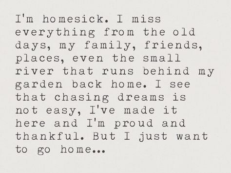 I'm homesick. I miss everything from the old days, my family, friends, places, even the small river that runs behind my garden back home. I see that chasing dreams is not easy, I've made it here and I'm proud and thankful. But I just want to go home... I Want My Family Back Quotes, Missing My Old Life, Wanting To Go Home Quotes, I Want A Home Quotes, I Just Want To Go Home Quotes, Missing My Old Life Quotes, Miss My Old Life Quotes, Missing My Old Self Quotes, I Miss My Family Quotes