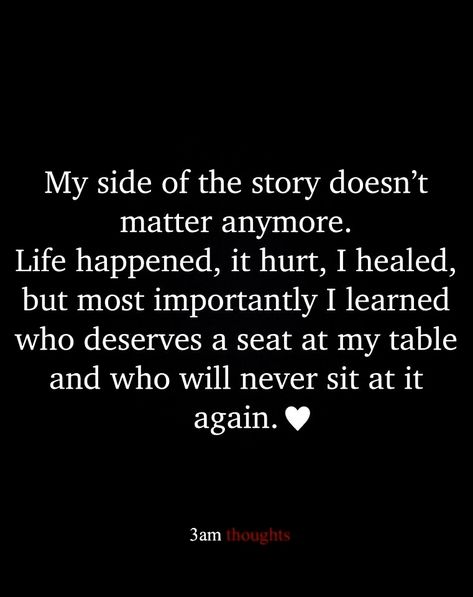 My side of the story doesn't matter anymore. Life happened, it hurt, I healed, but most importantly I learned who deserves a seat at my table and who will never sit at it again. It Doesn't Matter Anymore Quotes, Two Sides To A Story Quotes, Sit Me At The Table Quotes, Not Everyone Deserves A Seat At My Table, Seeing The Real Side Of People, There Are Two Sides To Every Story Quote, Side Of Story Quotes, Not Who I Used To Be Quotes, Who Sits At Your Table Quotes