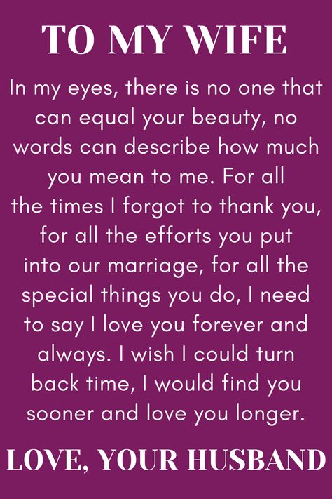 Message for Wife from Husband that says:

"To My Wife

In my eyes, there is no one that can equal your beauty, no words can describe how much you mean to me. For all the times I forgot to thank you, for all the efforts you put into our marriage, for all the special things you do, I need to say I love you forever and always. I wish I could turn back time, I would find you sooner and love you longer.

Love, your husband." Happy Birthday Dear Wife Quotes, Love Quotes Wife Soulmate, Valentines Wife Quotes, Missing Wife Quotes, Happy Anniversary To My Wife Marriage, Thank You Wife Quotes, Happy Anniversary To My Wife Quotes, Amazing Wife Quotes, Happy Anniversary Wife Romantic