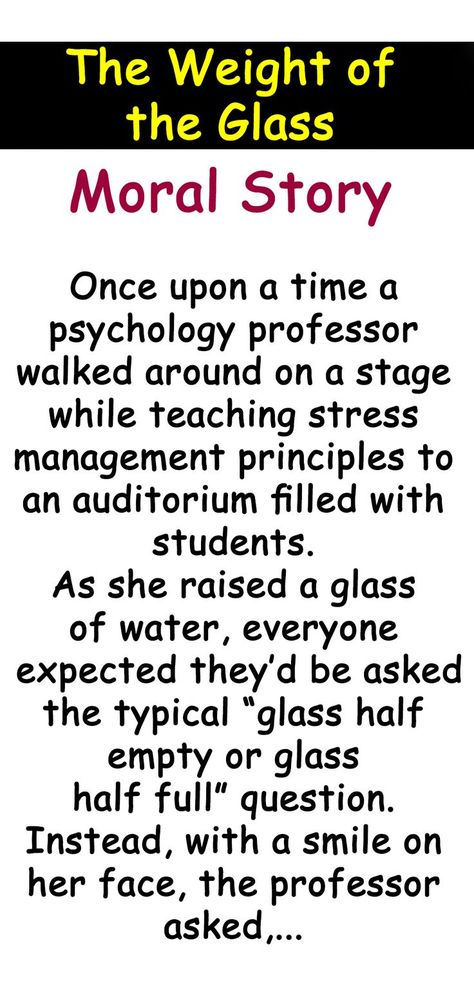 Once upon a time a psychology professor walked around on a stage while teaching stress management principles to an auditorium filled with students. As she raised a glass of water, everyone expected they’d be asked the typical “glass half empty or glass half full” question. Instead, with a smile on her face, the professor asked, “How heavy is this glass of water I’m holding?”... Moral Stories For Students, Good Moral Stories, Psychology Professor, Inspirational Short Stories, Glass Half Full, Punjabi Salwar, The Professor, Stop Trying, Glass Of Water