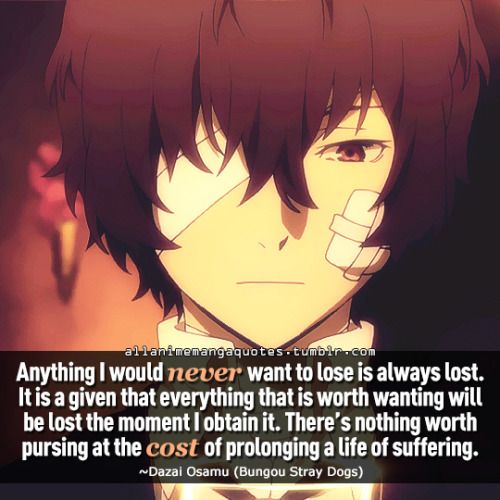 Anything I would never want to lose is always lost. It is a given that everything that is worth wanting will be lost the moment I obtain it. There’s nothing worth pursing at the cost of prolonging a life of suffering. ~Dazai Osamu (Bungou Stray Dogs) Bungou Stray Dogs Quotes, Stray Dogs Quotes, Famous Anime Quotes, Anime Vs Reality, Bsd Quotes, Funny Anime Quotes, Quotes From Anime, Anime Sayings, Anime Lines