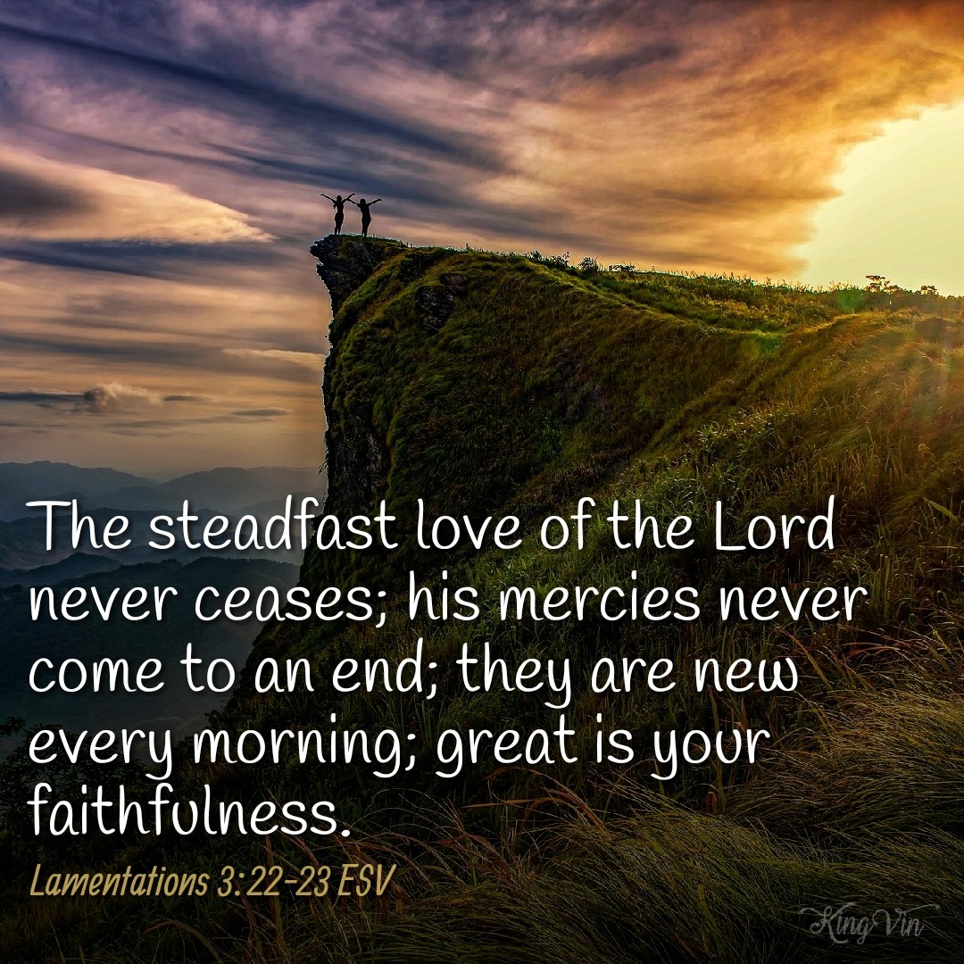 The steadfast love of the Lord never ceases; his mercies never come to an end; they are new every morning; great is your faithfulness. Lamentations 3:22‭-‬23 ESV