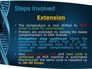 Steps Involved
Extension
• The temperature is now shifted to 72°C
which is ideal for polymerase.
• Primers are extended by joining the bases
complementary to DNA strands.
• Elongation step continues where the
polymerase adds dNTP's from 5' to 3',
reading the template from 3' to 5' side,
bases are added complementary to the
template.
• Now first cycle is over and next cycle is
continued ,as PCR machine is automated
thermocycler the same cycle is repeated up
to 30-40 times.
 