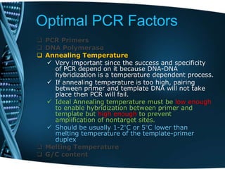 Optimal PCR Factors
 PCR Primers
 DNA Polymerase
 Annealing Temperature
 Very important since the success and specificity
of PCR depend on it because DNA-DNA
hybridization is a temperature dependent process.
 If annealing temperature is too high, pairing
between primer and template DNA will not take
place then PCR will fail.
 Ideal Annealing temperature must be low enough
to enable hybridization between primer and
template but high enough to prevent
amplification of nontarget sites.
 Should be usually 1-2°C or 5°C lower than
melting temperature of the template-primer
duplex
 Melting Temperature
 G/C content
 