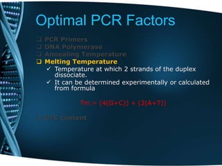 Optimal PCR Factors
 PCR Primers
 DNA Polymerase
 Annealing Temperature
 Melting Temperature
 Temperature at which 2 strands of the duplex
dissociate.
 It can be determined experimentally or calculated
from formula
Tm = (4(G+C)) + (2(A+T))
 G/C content
 