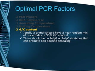 Optimal PCR Factors
 PCR Primers
 DNA Polymerase
 Annealing Temperature
 Melting Temperature
 G/C content
 Ideally a primer should have a near random mix
of nucleotides, a 50% GC content
 There should be no PolyG or PolyC stretches that
can promote non-specific annealing
 