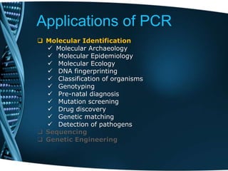 Applications of PCR
 Molecular Identification
 Molecular Archaeology
 Molecular Epidemiology
 Molecular Ecology
 DNA fingerprinting
 Classification of organisms
 Genotyping
 Pre-natal diagnosis
 Mutation screening
 Drug discovery
 Genetic matching
 Detection of pathogens
 Sequencing
 Genetic Engineering
 