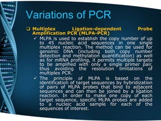 Variations of PCR
 Multiplex Ligation-dependent Probe
Amplification PCR (MLPA-PCR)
 MLPA is used to establish the copy number of up
to 45 nucleic acid sequences in one single
multiplex reaction. The method can be used for
genomic DNA (including both copy number
detection and methylation quantification) as well
as for mRNA profiling, it permits multiple targets
to be amplified with only a single primer pair,
thus avoiding the resolution limitations of
multiplex PCR.
 The principle of MLPA is based on the
identification of target sequences by hybridization
of pairs of MLPA probes that bind to adjacent
sequences and can then be joined by a ligation
reaction. In order to make one copy of each
target sequence, specific MLPA probes are added
to a nucleic acid sample for each of the
sequences of interest.
 