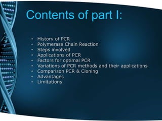 Contents of part I:
• History of PCR
• Polymerase Chain Reaction
• Steps involved
• Applications of PCR
• Factors for optimal PCR
• Variations of PCR methods and their applications
• Comparison PCR & Cloning
• Advantages
• Limitations
 