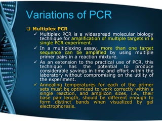 Variations of PCR
 Multiplex PCR
 Multiplex PCR is a widespread molecular biology
technique for amplification of multiple targets in a
single PCR experiment.
 In a multiplexing assay, more than one target
sequence can be amplified by using multiple
primer pairs in a reaction mixture.
 As an extension to the practical use of PCR, this
technique has the potential to produce
considerable savings in time and effort within the
laboratory without compromising on the utility of
the experiment.
 Annealing temperatures for each of the primer
sets must be optimized to work correctly within a
single reaction, and amplicon sizes, i.e., their
base pair length, should be different enough to
form distinct bands when visualized by gel
electrophoresis.
 