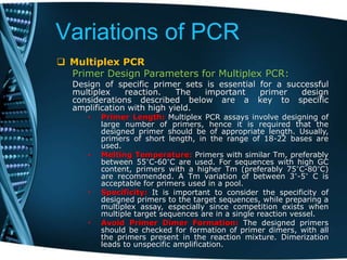 Variations of PCR
 Multiplex PCR
Primer Design Parameters for Multiplex PCR:
Design of specific primer sets is essential for a successful
multiplex reaction. The important primer design
considerations described below are a key to specific
amplification with high yield.
• Primer Length: Multiplex PCR assays involve designing of
large number of primers, hence it is required that the
designed primer should be of appropriate length. Usually,
primers of short length, in the range of 18-22 bases are
used.
• Melting Temperature: Primers with similar Tm, preferably
between 55°C-60°C are used. For sequences with high GC
content, primers with a higher Tm (preferably 75°C-80°C)
are recommended. A Tm variation of between 3°-5° C is
acceptable for primers used in a pool.
• Specificity: It is important to consider the specificity of
designed primers to the target sequences, while preparing a
multiplex assay, especially since competition exists when
multiple target sequences are in a single reaction vessel.
• Avoid Primer Dimer Formation: The designed primers
should be checked for formation of primer dimers, with all
the primers present in the reaction mixture. Dimerization
leads to unspecific amplification.
 