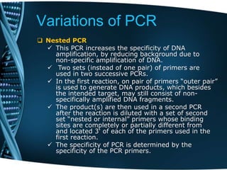 Variations of PCR
 Nested PCR
 This PCR increases the specificity of DNA
amplification, by reducing background due to
non-specific amplification of DNA.
 Two sets (instead of one pair) of primers are
used in two successive PCRs.
 In the first reaction, on pair of primers “outer pair”
is used to generate DNA products, which besides
the intended target, may still consist of non-
specifically amplified DNA fragments.
 The product(s) are then used in a second PCR
after the reaction is diluted with a set of second
set “nested or internal” primers whose binding
sites are completely or partially different from
and located 3' of each of the primers used in the
first reaction.
 The specificity of PCR is determined by the
specificity of the PCR primers.
 