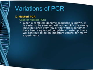 Variations of PCR
 Nested PCR
Uses of Nested PCR:
 When a complete genome sequence is known, it
is easier to be sure you will not amplify the wrong
locus but since very few of the world's genomes
have been sequenced completely, nested primers
will continue to be an important control for many
experiments.
 