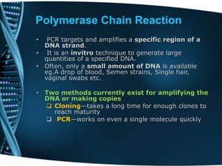 Polymerase Chain Reaction
• PCR targets and amplifies a specific region of a
DNA strand.
• It is an invitro technique to generate large
quantities of a specified DNA.
• Often, only a small amount of DNA is available
eg.A drop of blood, Semen strains, Single hair,
vaginal swabs etc.
• Two methods currently exist for amplifying the
DNA or making copies
 Cloning—takes a long time for enough clones to
reach maturity
 PCR—works on even a single molecule quickly
 