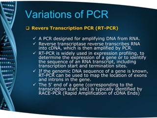 Variations of PCR
 Revers Transcription PCR (RT-PCR)
 A PCR designed for amplifying DNA from RNA.
 Reverse transcriptase reverse transcribes RNA
into cDNA, which is then amplified by PCR.
 RT-PCR is widely used in expression profiling, to
determine the expression of a gene or to identify
the sequence of an RNA transcript, including
transcription start and termination sites.
 If the genomic DNA sequence of a gene is known,
RT-PCR can be used to map the location of exons
and introns in the gene.
 The 5' end of a gene (corresponding to the
transcription start site) is typically identified by
RACE-PCR (Rapid Amplification of cDNA Ends)
 