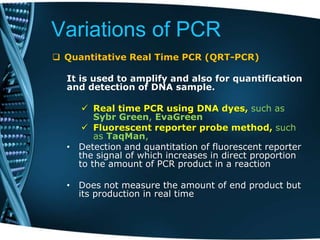 Variations of PCR
 Quantitative Real Time PCR (QRT-PCR)
It is used to amplify and also for quantification
and detection of DNA sample.
 Real time PCR using DNA dyes, such as
Sybr Green, EvaGreen
 Fluorescent reporter probe method, such
as TaqMan,
• Detection and quantitation of fluorescent reporter
the signal of which increases in direct proportion
to the amount of PCR product in a reaction
• Does not measure the amount of end product but
its production in real time
 