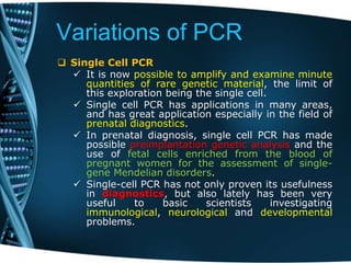 Variations of PCR
 Single Cell PCR
 It is now possible to amplify and examine minute
quantities of rare genetic material, the limit of
this exploration being the single cell.
 Single cell PCR has applications in many areas,
and has great application especially in the field of
prenatal diagnostics.
 In prenatal diagnosis, single cell PCR has made
possible preimplantation genetic analysis and the
use of fetal cells enriched from the blood of
pregnant women for the assessment of single-
gene Mendelian disorders.
 Single-cell PCR has not only proven its usefulness
in diagnostics, but also lately has been very
useful to basic scientists investigating
immunological, neurological and developmental
problems.
 