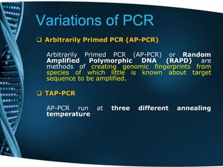 Variations of PCR
 Arbitrarily Primed PCR (AP-PCR)
Arbitrarily Primed PCR (AP-PCR) or Random
Amplified Polymorphic DNA (RAPD) are
methods of creating genomic fingerprints from
species of which little is known about target
sequence to be amplified.
 TAP-PCR
AP-PCR run at three different annealing
temperature
 