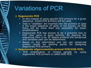 Variations of PCR
 Degenerate PCR
 In this instead of using specific PCR primers for a given
sequence, mixed PCR primers will be used.
 That is “wobbles” are inserted into the primers in case
if the exact sequence of gene is not known, so that
there will be more than one possibility for exact
amplifications.
 Degenerate PCR has proven to be a powerful tool to
find ‘new’ gene or gene families. By aligning the
sequences from a no. of related proteins the conserved
and variables part can be determined.
 Based on this information one can use conserved
protein motifs for starting points for designing
degenerate PCR primers.
 Degenerate oligonucleotide-primed PCR(DOR PCR)
 PCR amplification of limited sample by using
degenerate PCR primers is called DOR PCR.
 