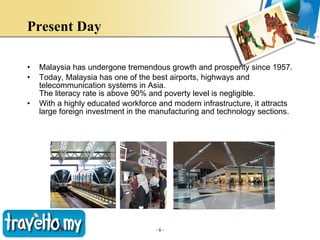 Present Day   Malaysia has undergone tremendous growth and prosperity since 1957. Today, Malaysia has one of the best airports, highways and telecommunication systems in Asia.  The literacy rate is above 90% and poverty level is negligible.  With a highly educated workforce and modern infrastructure, it attracts large foreign investment in the manufacturing and technology sections.  