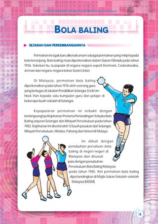 Pendidikan Jasmani dan Sukan untuk Sekolah-sekolah Malaysia




                      BOLA BALING
   SEJARAH DAN PERKEMBANGANNYA

       Permainan ini agak baru dikenali umum sebagai permainan yang mirip kepada
bola keranjang. Bola baling mula diperkenalkan dalam Sukan Olimpik pada tahun
1936. Sebelum itu, ia popular di negara-negara seperti Denmark, Czekoslovakia,
Jerman dan negara-negara bekas Soviet Union.

      Di Malaysia, permainan bola baling
diperkenalkan pada tahun 1976 oleh seorang guru
yang bertugas di Jabatan Pendidikan Selangor, Encik Lim
Hock Han kepada satu kumpulan guru dan pelajar di
beberapa buah sekolah di Selangor.

       Kepopularan permainan ini terbukti dengan
berlangsungnya Kejohanan Pertama Pertandingan Terbuka Bola
Baling anjuran Selangor dan Wilayah Persekutuan pada tahun
1982. Kejohanan ini disertai oleh 12 buah pasukan dari Selangor,
Wilayah Persekutuan, Melaka, Pahang dan Universiti Malaya.

                                          Ini diikuti dengan
                                 penubuhan persatuan bola
                                 baling di negeri-negeri di
                                 Malaysia dan disusuli
                                 pula dengan penubuhan
                                 Persekutuan Bola Baling Malaysia
                                  pada tahun 1985. Kini permainan bola baling
                                  dipertandingkan di Majlis Sukan Sekolah-sekolah
                                   Malaysia (MSSM).




                                                                                15
 