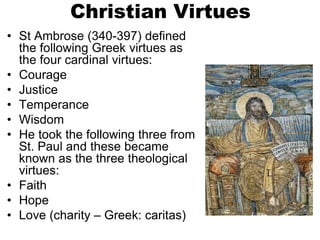 Christian Virtues
• St Ambrose (340-397) defined
the following Greek virtues as
the four cardinal virtues:
• Courage
• Justice
• Temperance
• Wisdom
• He took the following three from
St. Paul and these became
known as the three theological
virtues:
• Faith
• Hope
• Love (charity – Greek: caritas)
 